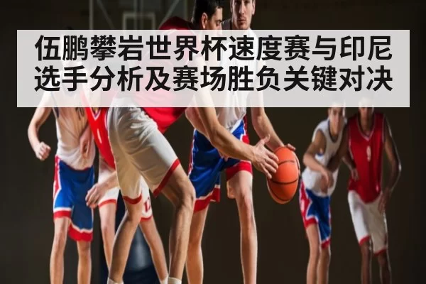 伍鹏攀岩世界杯速度赛与印尼选手分析及赛场胜负关键对决