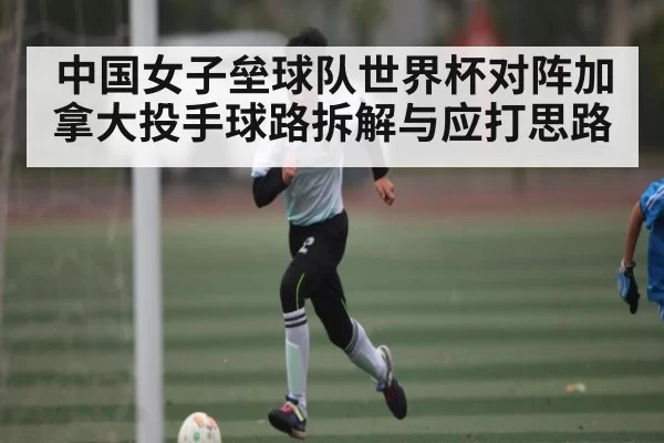 中国女子垒球队世界杯对阵加拿大投手球路拆解与应打思路